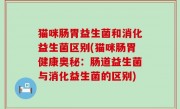 猫咪肠胃益生菌和消化益生菌区别(猫咪肠胃健康奥秘：肠道益生菌与消化益生菌的区别)
