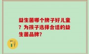 益生菌哪个牌子好儿童？为孩子选择合适的益生菌品牌？