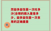 然益多益生菌一次吃多少(合理的摄入量是多少，益多益生菌一次食用的正确重量