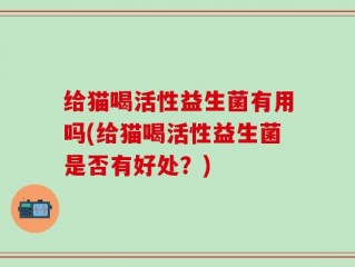 给猫喝活性益生菌有用吗(给猫喝活性益生菌是否有好处？)