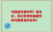 均瑶益生菌好吗？朋友们，你们觉得乳酸菌饮料对肠胃有好处吗？