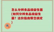 怎么分辨食品级益生菌(如何分辨食品级益生菌？这份指南帮您搞定)