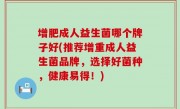 增肥成人益生菌哪个牌子好(推荐增重成人益生菌品牌，选择好菌种，健康易得！)