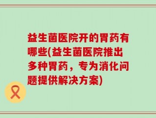 益生菌医院开的胃药有哪些(益生菌医院推出多种胃药，专为消化问题提供解决方案)