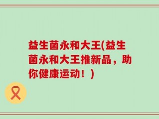 益生菌永和大王(益生菌永和大王推新品，助你健康运动！)