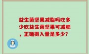 益生菌坚果减脂吗吃多少吃益生菌坚果可减肥，正确摄入量是多少？