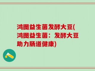 鸿图益生菌发酵大豆(鸿图益生菌：发酵大豆助力肠道健康)