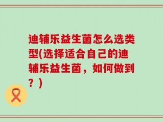 迪辅乐益生菌怎么选类型(选择适合自己的迪辅乐益生菌，如何做到？)