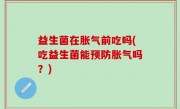 益生菌在胀气前吃吗(吃益生菌能预防胀气吗？)