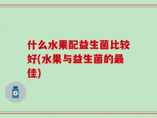 什么水果配益生菌比较好(水果与益生菌的最佳)
