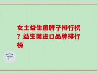 女士益生菌牌子排行榜？益生菌进口品牌排行榜