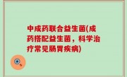 中成药联合益生菌(成药搭配益生菌，科学治疗常见肠胃疾病)