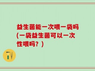 益生菌能一次喂一袋吗(一袋益生菌可以一次性喂吗？)