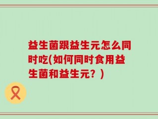 益生菌跟益生元怎么同时吃(如何同时食用益生菌和益生元？)