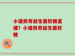 小猪佩奇益生菌软糖直播？小猪佩奇益生菌软糖