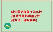 益生菌奶嘴盖子怎么拧开(益生菌奶嘴盖子拧开方法，轻松解决)