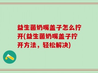 益生菌奶嘴盖子怎么拧开(益生菌奶嘴盖子拧开方法，轻松解决)