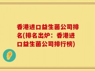 香港进口益生菌公司排名(排名出炉：香港进口益生菌公司排行榜)