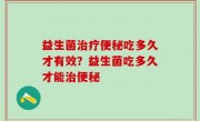 益生菌治疗便秘吃多久才有效？益生菌吃多久才能治便秘