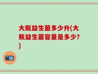 大瓶益生菌多少升(大瓶益生菌容量是多少？)