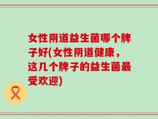 女性阴道益生菌哪个牌子好(女性阴道健康，这几个牌子的益生菌最受欢迎)