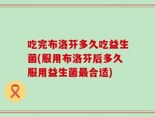 吃完布洛芬多久吃益生菌(服用布洛芬后多久服用益生菌最合适)
