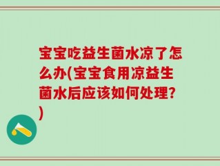 宝宝吃益生菌水凉了怎么办(宝宝食用凉益生菌水后应该如何处理？)