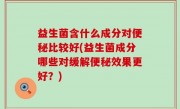 益生菌含什么成分对便秘比较好(益生菌成分哪些对缓解便秘效果更好？)