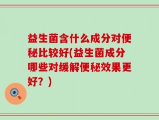 益生菌含什么成分对便秘比较好(益生菌成分哪些对缓解便秘效果更好？)