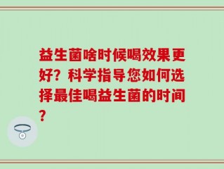 益生菌啥时候喝效果更好？科学指导您如何选择最佳喝益生菌的时间？