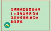 治病期间益生菌能吃吗？人体发生疾病,在抗生素治疗期间,能否吃益生菌呢