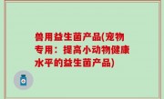 兽用益生菌产品(宠物专用：提高小动物健康水平的益生菌产品)