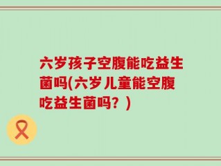 六岁孩子空腹能吃益生菌吗(六岁儿童能空腹吃益生菌吗？)