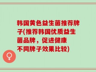 韩国黄色益生菌推荐牌子(推荐韩国优质益生菌品牌，促进健康  不同牌子效果比较)