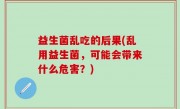益生菌乱吃的后果(乱用益生菌，可能会带来什么危害？)