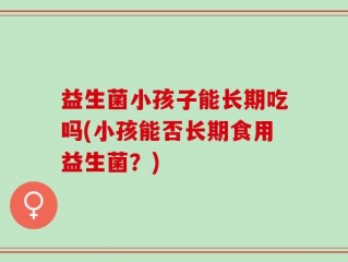 益生菌小孩子能长期吃吗(小孩能否长期食用益生菌？)