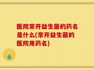 医院常开益生菌的药名是什么(常开益生菌的医院用药名)