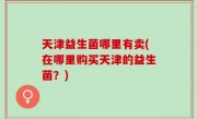 天津益生菌哪里有卖(在哪里购买天津的益生菌？)