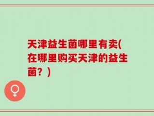 天津益生菌哪里有卖(在哪里购买天津的益生菌？)