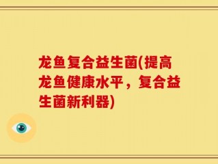 龙鱼复合益生菌(提高龙鱼健康水平，复合益生菌新利器)