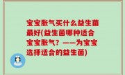 宝宝胀气买什么益生菌最好(益生菌哪种适合宝宝胀气？——为宝宝选择适合的益生菌)