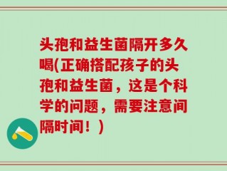 头孢和益生菌隔开多久喝(正确搭配孩子的头孢和益生菌，这是个科学的问题，需要注意间隔时间！)