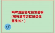 喝啤酒后能吃益生菌嘛(喝啤酒可否促进益生菌生长？)