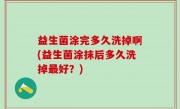 益生菌涂完多久洗掉啊(益生菌涂抹后多久洗掉最好？)