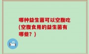 哪种益生菌可以空腹吃(空腹食用的益生菌有哪些？)