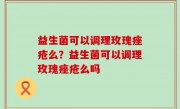 益生菌可以调理玫瑰痤疮么？益生菌可以调理玫瑰痤疮么吗