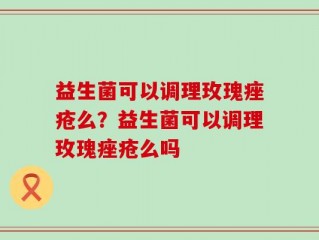 益生菌可以调理玫瑰痤疮么？益生菌可以调理玫瑰痤疮么吗