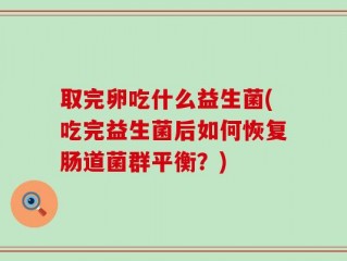 取完卵吃什么益生菌(吃完益生菌后如何恢复肠道菌群平衡？)