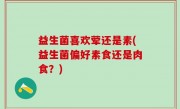 益生菌喜欢荤还是素(益生菌偏好素食还是肉食？)