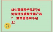 益生菌哪种产品好(如何选择优质益生菌产品？  益生菌选购小贴士)